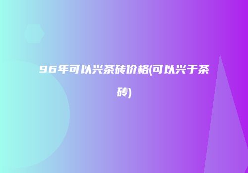96年可以兴茶砖价格(可以兴于茶砖)