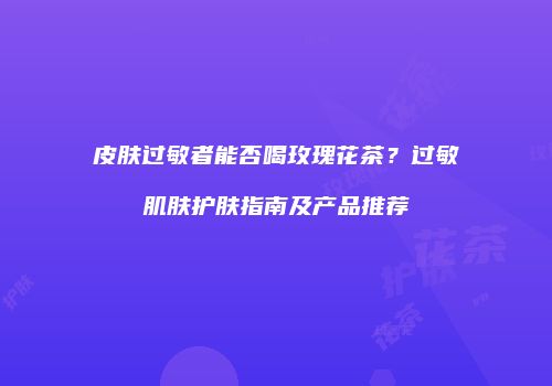 皮肤过敏者能否喝玫瑰花茶？过敏肌肤护肤指南及产品推荐