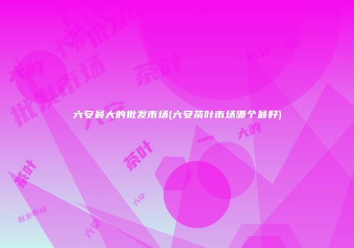 六安最大的批发市场(六安茶叶市场哪个最好)