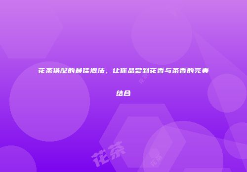 花茶搭配的最佳泡法，让你品尝到花香与茶香的完美结合