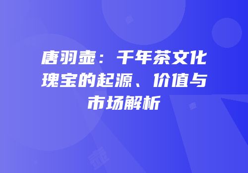 唐羽壶：千年茶文化瑰宝的起源、价值与市场解析