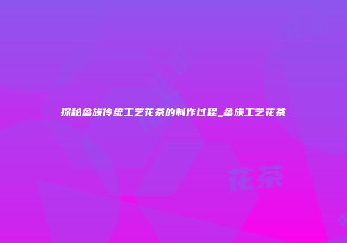 探秘畲族传统工艺花茶的制作过程_畲族工艺花茶