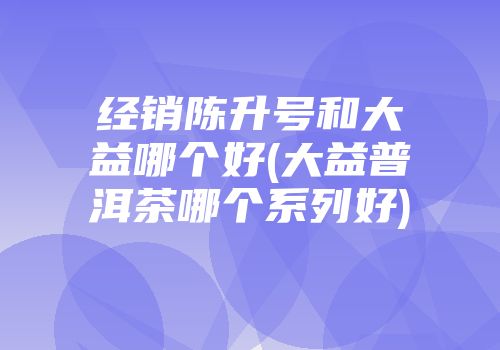 经销陈升号和大益哪个好(大益普洱茶哪个系列好)
