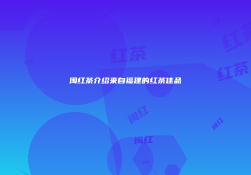 闽红茶介绍来自福建的红茶佳品