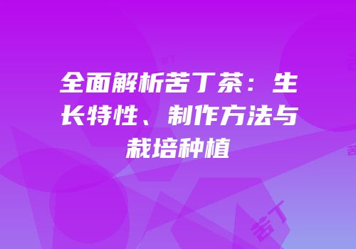全面解析苦丁茶：生长特性、制作方法与栽培种植