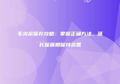 毛尖茶保存攻略：掌握正确方法，延长保质期保持茶香