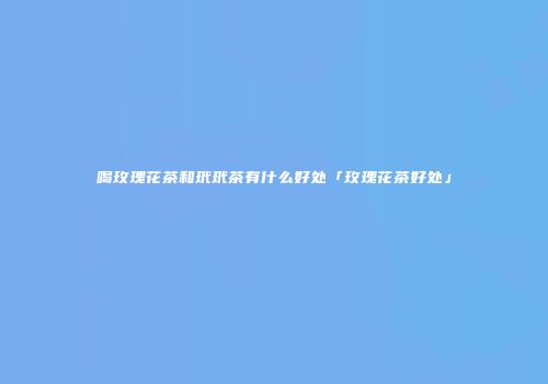 喝玫瑰花茶和玳玳茶有什么好处「玫瑰花茶好处」