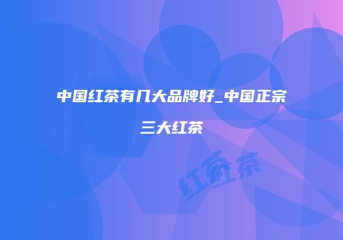 中国红茶有几大品牌好_中国正宗三大红茶