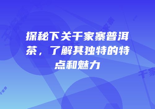 探秘下关千家寨普洱茶，了解其独特的特点和魅力