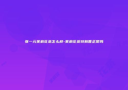 张一元茉莉花茶怎么样-茉莉花茶特别香正常吗