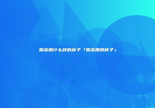 喝茶用什么样的杯子「喝茶用的杯子」