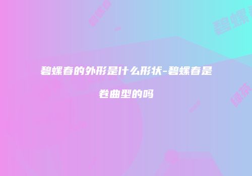 碧螺春的外形是什么形状-碧螺春是卷曲型的吗
