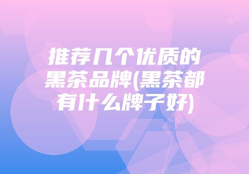 推荐几个优质的黑茶品牌(黑茶都有什么牌子好)