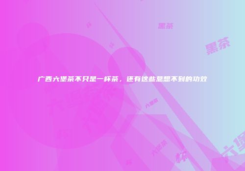 广西六堡茶不只是一杯茶，还有这些意想不到的功效