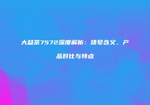 大益茶7572深度解析：唛号含义、产品对比与特点