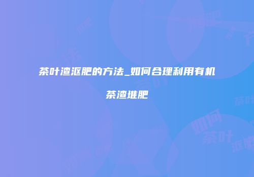 茶叶渣沤肥的方法_如何合理利用有机茶渣堆肥
