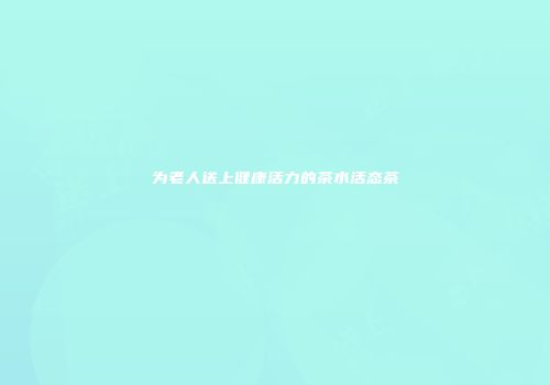 为老人送上健康活力的茶水活态茶