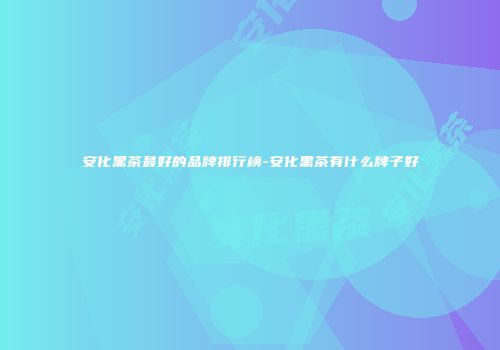 安化黑茶最好的品牌排行榜-安化黑茶有什么牌子好
