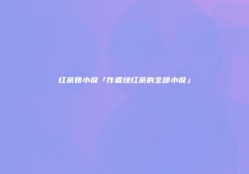 红茶婊小说「作者绿红茶的全部小说」