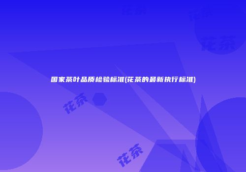 国家茶叶品质检验标准(花茶的最新执行标准)
