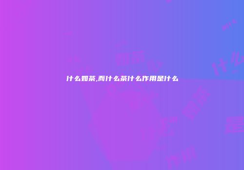 什么如茶,而什么茶什么作用是什么