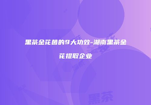 黑茶金花菌的9大功效-湖南黑茶金花提取企业