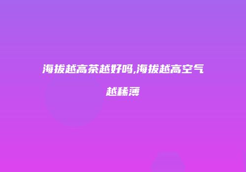海拔越高茶越好吗,海拔越高空气越稀薄