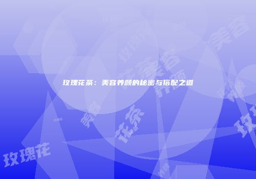 玫瑰花茶：美容养颜的秘密与搭配之道