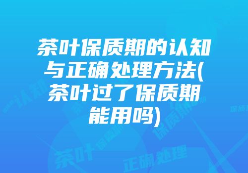 茶叶保质期的认知与正确处理方法(茶叶过了保质期能用吗)