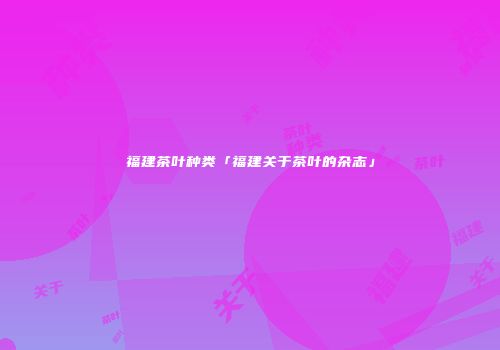 福建茶叶种类「福建关于茶叶的杂志」
