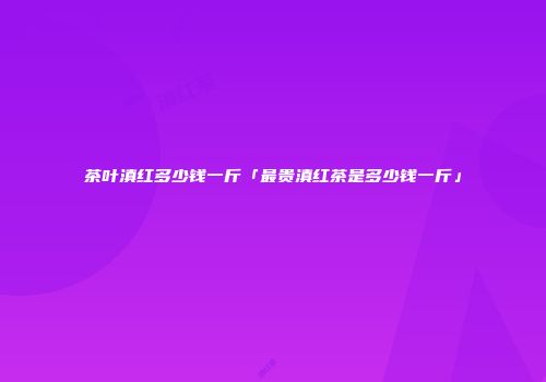 茶叶滇红多少钱一斤「最贵滇红茶是多少钱一斤」
