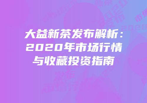 大益新茶发布解析：2020年市场行情与收藏投资指南