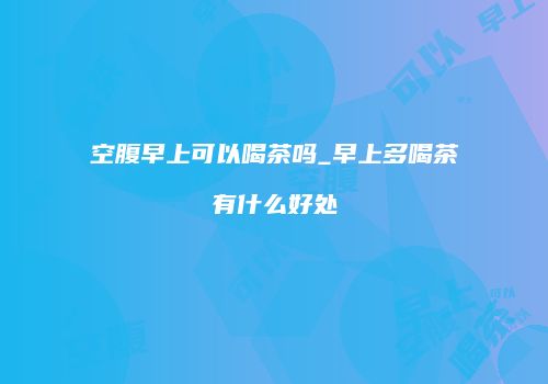 空腹早上可以喝茶吗_早上多喝茶有什么好处