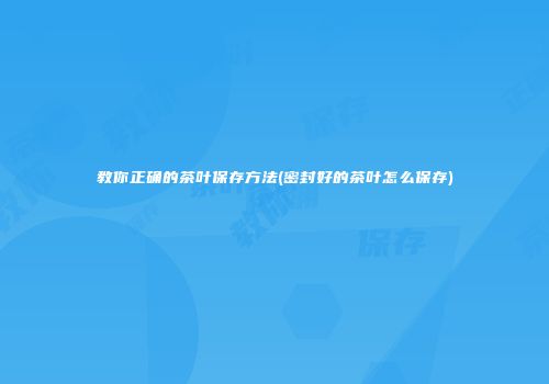 教你正确的茶叶保存方法(密封好的茶叶怎么保存)