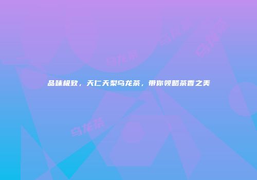 品味极致，天仁天梨乌龙茶，带你领略茶香之美