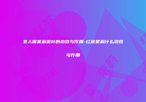 女人喝茉莉茶叶的功效与作用-红茶茉莉什么功效与作用