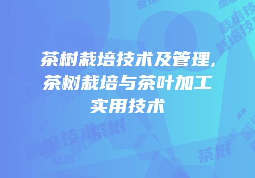 茶树栽培技术及管理,茶树栽培与茶叶加工实用技术