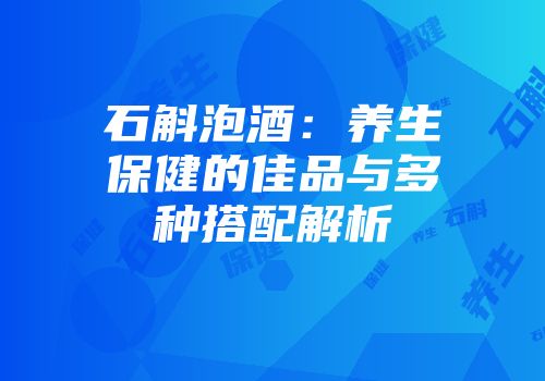 石斛泡酒：养生保健的佳品与多种搭配解析