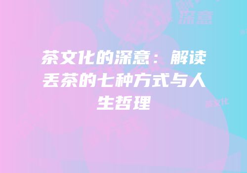 茶文化的深意：解读丢茶的七种方式与人生哲理