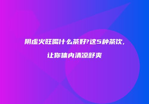 阴虚火旺喝什么茶好?这5种茶饮,让你体内清凉舒爽
