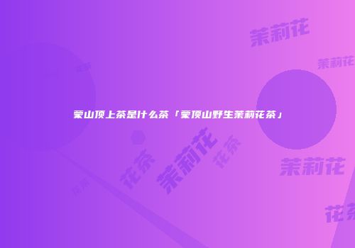 蒙山顶上茶是什么茶「蒙顶山野生茉莉花茶」