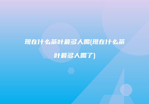 现在什么茶叶最多人喝(现在什么茶叶最多人喝了)