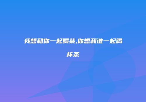我想和你一起喝茶,你想和谁一起喝杯茶