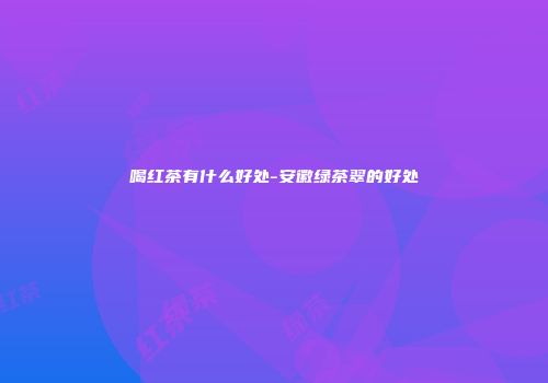 喝红茶有什么好处-安徽绿茶翠的好处