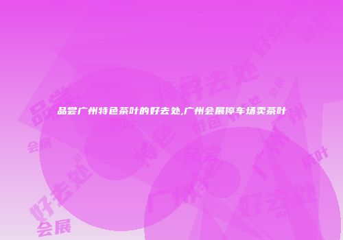 品尝广州特色茶叶的好去处,广州会展停车场卖茶叶
