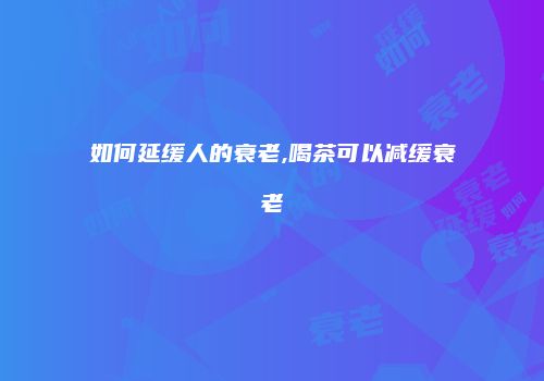 如何延缓人的衰老,喝茶可以减缓衰老