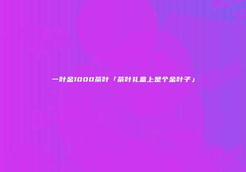一叶金1000茶叶「茶叶礼盒上是个金叶子」