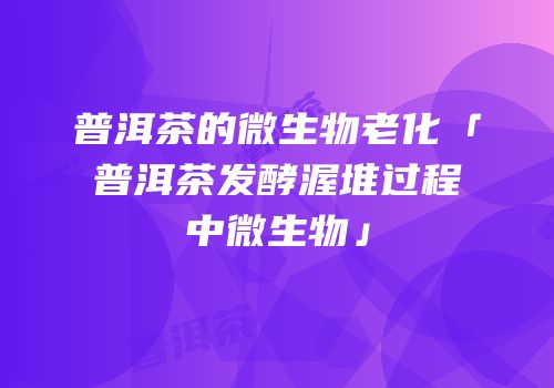 普洱茶的微生物老化「普洱茶发酵渥堆过程中微生物」
