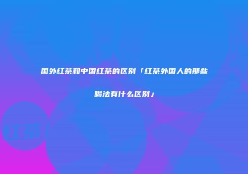 国外红茶和中国红茶的区别「红茶外国人的那些喝法有什么区别」