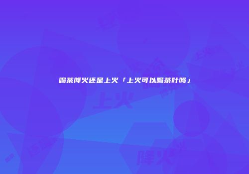 喝茶降火还是上火「上火可以喝茶叶吗」